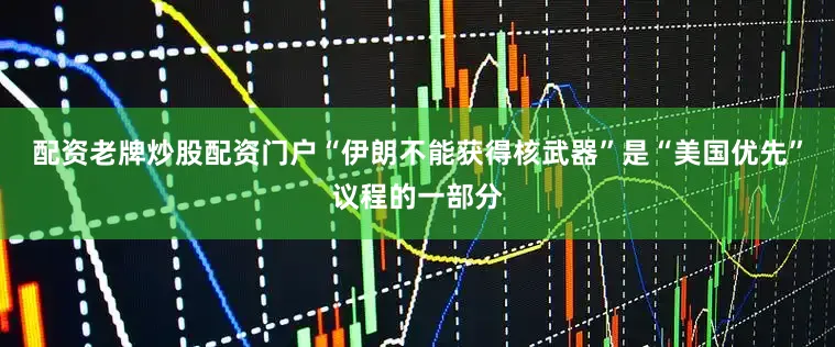 配资老牌炒股配资门户“伊朗不能获得核武器”是“美国优先”议程的一部分