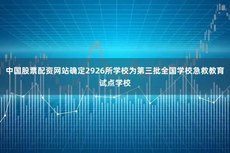 中国股票配资网站确定2926所学校为第三批全国学校急救教育试点学校