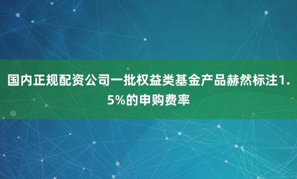 国内正规配资公司一批权益类基金产品赫然标注1.5%的申购费率