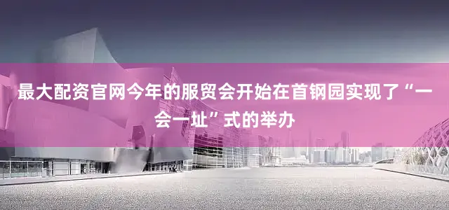 最大配资官网今年的服贸会开始在首钢园实现了“一会一址”式的举办